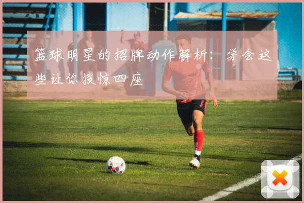 篮球明星的招牌动作解析：学会这些让你技惊四座