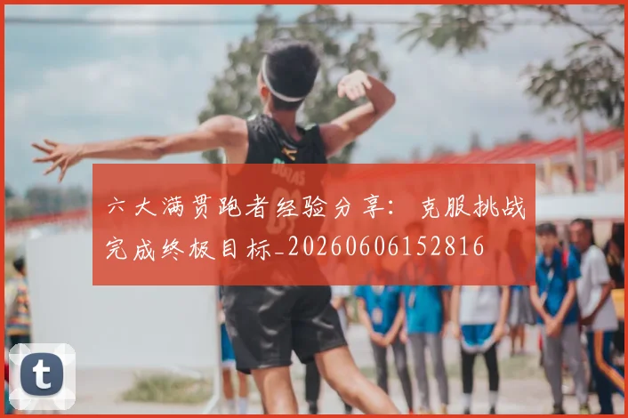 六大满贯跑者经验分享：克服挑战完成终极目标_20260606152816