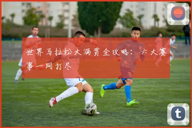 世界马拉松大满贯全攻略：六大赛事一网打尽