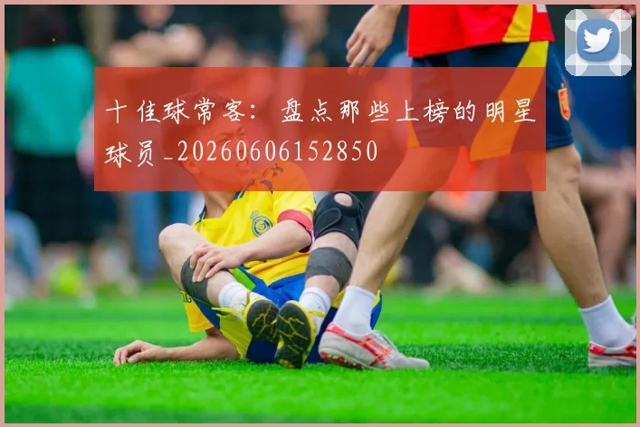 十佳球常客：盘点那些上榜的明星球员_20260606152850