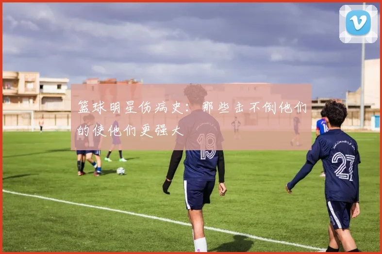 篮球明星伤病史：那些击不倒他们的使他们更强大