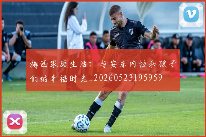 梅西家庭生活：与安东内拉和孩子们的幸福时光_20260523195959