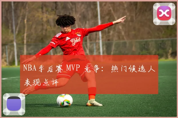 NBA季后赛 MVP 竞争：热门候选人表现点评
