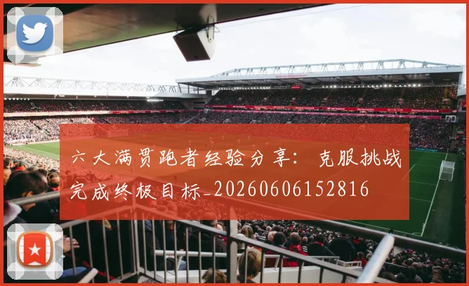 六大满贯跑者经验分享:克服挑战完成终极目标_20260606152816