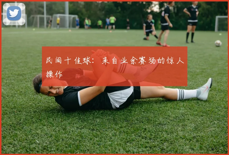 民间十佳球：来自业余赛场的惊人操作